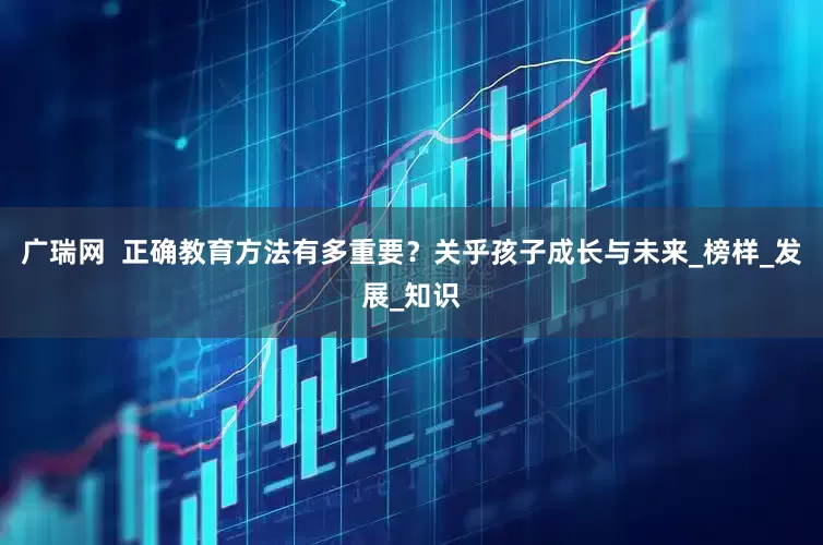 广瑞网  正确教育方法有多重要？关乎孩子成长与未来_榜样_发展_知识
