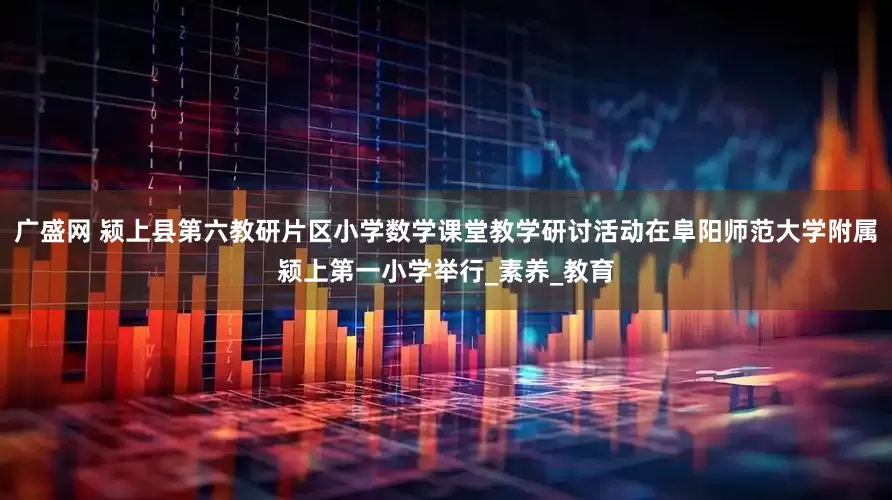 广盛网 颍上县第六教研片区小学数学课堂教学研讨活动在阜阳师范大学附属颍上第一小学举行_素养_教育