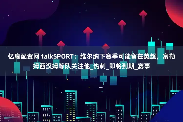 亿赢配资网 talkSPORT：维尔纳下赛季可能留在英超，富勒姆西汉姆等队关注他_热刺_即将到期_赛事
