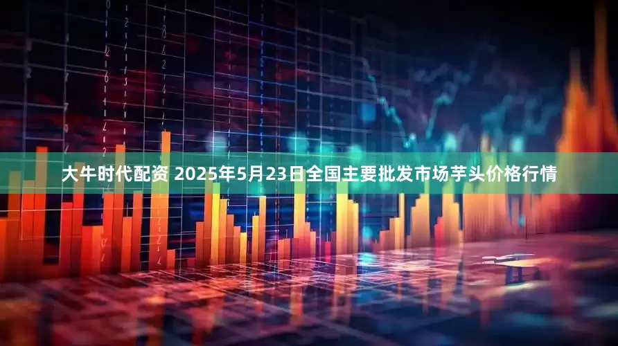 大牛时代配资 2025年5月23日全国主要批发市场芋头价格行情