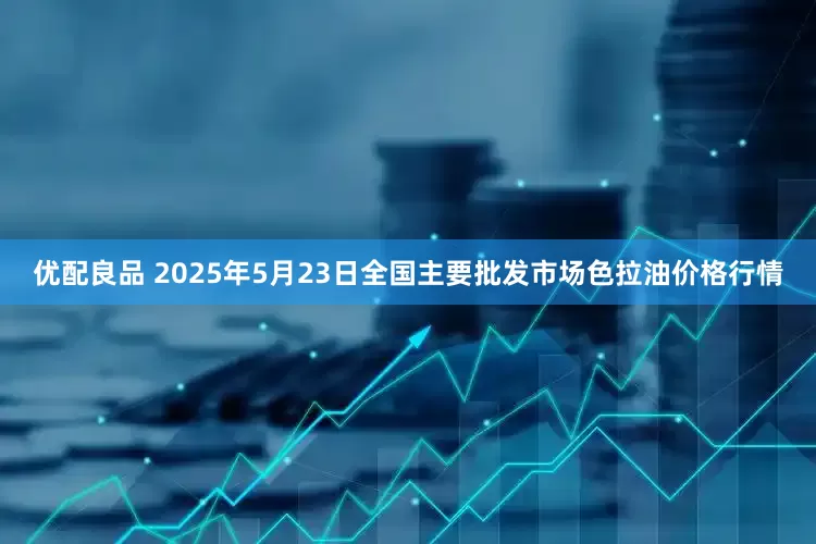 优配良品 2025年5月23日全国主要批发市场色拉油价格行情