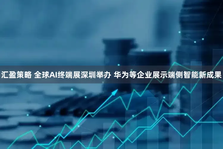 汇盈策略 全球AI终端展深圳举办 华为等企业展示端侧智能新成果