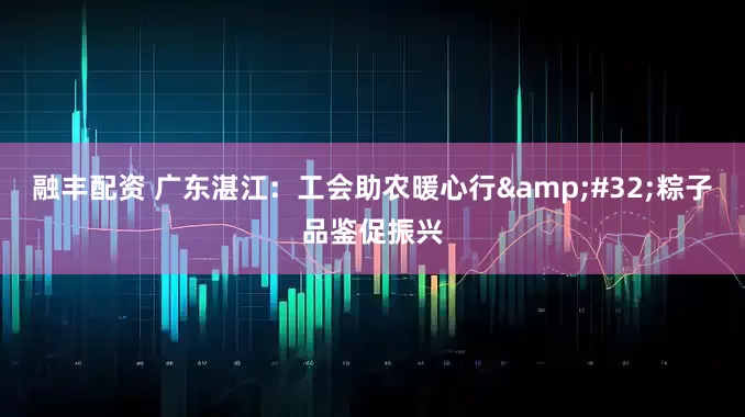 融丰配资 广东湛江：工会助农暖心行&#32;粽子品鉴促振兴