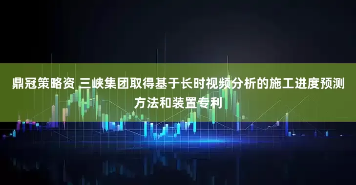 鼎冠策略资 三峡集团取得基于长时视频分析的施工进度预测方法和装置专利