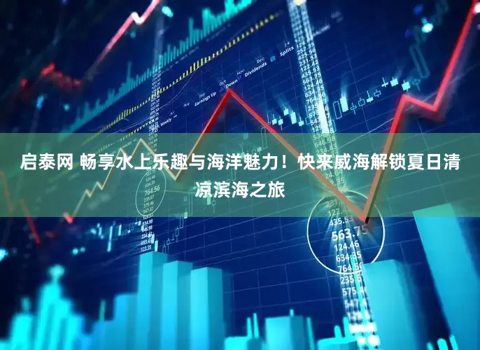 启泰网 畅享水上乐趣与海洋魅力！快来威海解锁夏日清凉滨海之旅