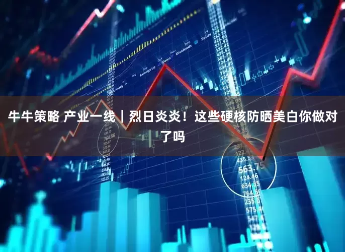 牛牛策略 产业一线｜烈日炎炎！这些硬核防晒美白你做对了吗