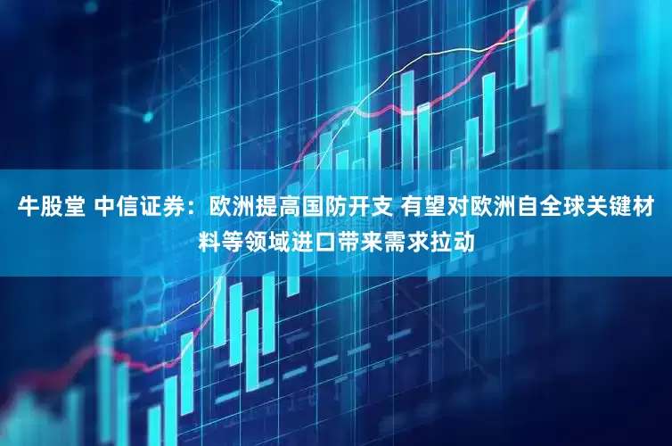 牛股堂 中信证券：欧洲提高国防开支 有望对欧洲自全球关键材料等领域进口带来需求拉动