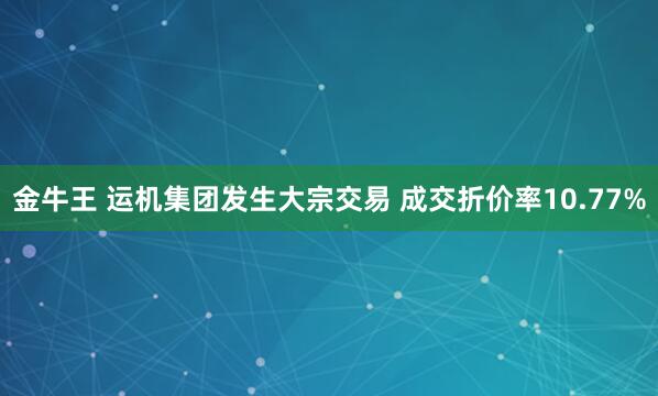 金牛王 运机集团发生大宗交易 成交折价率10.77%