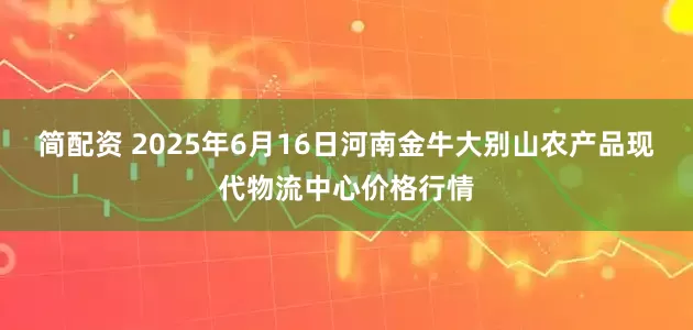 简配资 2025年6月16日河南金牛大别山农产品现代物流中心价格行情